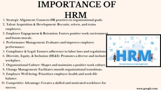 IMPORTANCE OF
HRM
Strategic Alignment: Connects HR practices to organizational goals.
1.
Talent Acquisition & Development: Recruits, selects, and trains
employees.
2.
Employee Engagement & Retention: Fosters positive work environment
and boosts morale.
3.
Performance Management: Evaluates and improves employee
performance.
4.
Compliance & Legal: Ensures adherence to labor laws and regulations.
5.
Diversity, Equity, & Inclusion (DE&I): Promotes a diverse and inclusive
workplace.
6.
Organizational Culture: Shapes and maintains a positive work culture.
7.
Change Management: Facilitates smooth organizational transitions.
8.
Employee Well-being: Prioritizes employee health and work-life
balance.
9.
Competitive Advantage: Creates a skilled and motivated workforce for
success.
10.
www.google.com
 