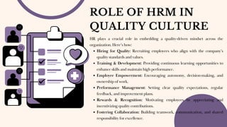 ROLE OF HRM IN
QUALITY CULTURE
HR plays a crucial role in embedding a quality-driven mindset across the
organization. Here’s how:
Hiring for Quality: Recruiting employees who align with the company’s
quality standards and values.
Training & Development: Providing continuous learning opportunities to
enhance skills and maintain high performance.
Employee Empowerment: Encouraging autonomy, decision-making, and
ownership of work.
Performance Management: Setting clear quality expectations, regular
feedback, and improvement plans.
Rewards & Recognition: Motivating employees by appreciating and
incentivizing quality contributions.
Fostering Collaboration: Building teamwork, communication, and shared
responsibility for excellence.
 