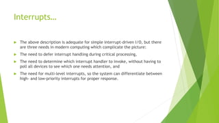 Interrupts…
 The above description is adequate for simple interrupt-driven I/O, but there
are three needs in modern computing which complicate the picture:
 The need to defer interrupt handling during critical processing,
 The need to determine which interrupt handler to invoke, without having to
poll all devices to see which one needs attention, and
 The need for multi-level interrupts, so the system can differentiate between
high- and low-priority interrupts for proper response.
 