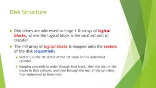 19
Disk Structure
 Disk drives are addressed as large 1-D arrays of logical
blocks, where the logical block is the smallest unit of
transfer
 The 1-D array of logical blocks is mapped onto the sectors
of the disk sequentially
 Sector 0 is the 1st sector of the 1st track on the outermost
cylinder
 Mapping proceeds in order through that track, then the rest of the
tracks in that cylinder, and then through the rest of the cylinders
from outermost to innermost
 