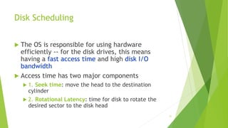 21
Disk Scheduling
 The OS is responsible for using hardware
efficiently -- for the disk drives, this means
having a fast access time and high disk I/O
bandwidth
 Access time has two major components
 1. Seek time: move the head to the destination
cylinder
 2. Rotational Latency: time for disk to rotate the
desired sector to the disk head
 