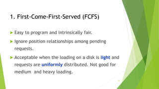 25
1. First-Come-First-Served (FCFS)
 Easy to program and intrinsically fair.
 Ignore position relationships among pending
requests.
 Acceptable when the loading on a disk is light and
requests are uniformly distributed. Not good for
medium and heavy loading.
 