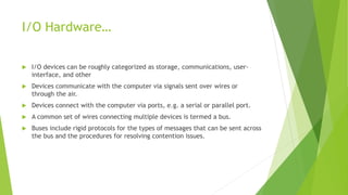 I/O Hardware…
 I/O devices can be roughly categorized as storage, communications, user-
interface, and other
 Devices communicate with the computer via signals sent over wires or
through the air.
 Devices connect with the computer via ports, e.g. a serial or parallel port.
 A common set of wires connecting multiple devices is termed a bus.
 Buses include rigid protocols for the types of messages that can be sent across
the bus and the procedures for resolving contention issues.
 