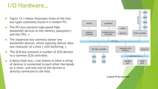 I/O Hardware…
 Figure 13.1 below illustrates three of the four
bus types commonly found in a modern PC:
 The PCI bus connects high-speed high-
bandwidth devices to the memory subsystem (
and the CPU. )
 The expansion bus connects slower low-
bandwidth devices, which typically deliver data
one character at a time ( with buffering. )
 The SCSI bus connects a number of SCSI devices
to a common SCSI controller.
 A daisy-chain bus, ( not shown) is when a string
of devices is connected to each other like beads
on a chain, and only one of the devices is
directly connected to the host.
A typical PC bus structure
 