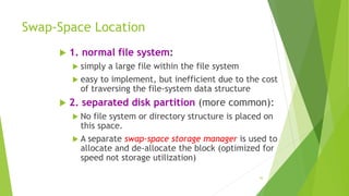 43
Swap-Space Location
 1. normal file system:
 simply a large file within the file system
 easy to implement, but inefficient due to the cost
of traversing the file-system data structure
 2. separated disk partition (more common):
 No file system or directory structure is placed on
this space.
 A separate swap-space storage manager is used to
allocate and de-allocate the block (optimized for
speed not storage utilization)
 
