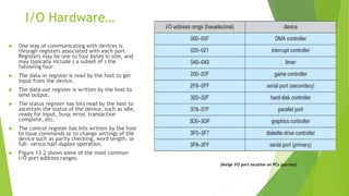 I/O Hardware…
 One way of communicating with devices is
through registers associated with each port.
Registers may be one to four bytes in size, and
may typically include ( a subset of ) the
following four:
 The data-in register is read by the host to get
input from the device.
 The data-out register is written by the host to
send output.
 The status register has bits read by the host to
ascertain the status of the device, such as idle,
ready for input, busy, error, transaction
complete, etc.
 The control register has bits written by the host
to issue commands or to change settings of the
device such as parity checking, word length, or
full- versus half-duplex operation.
 Figure 13.2 shows some of the most common
I/O port address ranges.
Design I/O port location on PCs (partial)
 