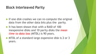 54
Block Interleaved Parity
 If one disk crashes we can re-compute the original
data from the other data bits plus the parity.
 It has been shown that with a RAID of 100
inexpensive disks and 10 parity disks the mean
time to data loss (MTDL) is 90 years.
 MTDL of a standard large expensive disk is 2 or 3
years.
 