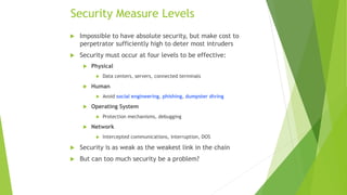Security Measure Levels
 Impossible to have absolute security, but make cost to
perpetrator sufficiently high to deter most intruders
 Security must occur at four levels to be effective:
 Physical
 Data centers, servers, connected terminals
 Human
 Avoid social engineering, phishing, dumpster diving
 Operating System
 Protection mechanisms, debugging
 Network
 Intercepted communications, interruption, DOS
 Security is as weak as the weakest link in the chain
 But can too much security be a problem?
 