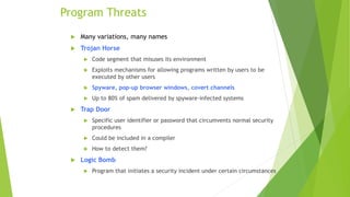 Program Threats
 Many variations, many names
 Trojan Horse
 Code segment that misuses its environment
 Exploits mechanisms for allowing programs written by users to be
executed by other users
 Spyware, pop-up browser windows, covert channels
 Up to 80% of spam delivered by spyware-infected systems
 Trap Door
 Specific user identifier or password that circumvents normal security
procedures
 Could be included in a compiler
 How to detect them?
 Logic Bomb
 Program that initiates a security incident under certain circumstances
 