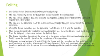 Polling
 One simple means of device handshaking involves polling:
 The host repeatedly checks the busy bit on the device until it becomes clear.
 The host writes a byte of data into the data-out register, and sets the write bit in the command
register ( in either order. )
 The host sets the command ready bit in the command register to notify the device of the pending
command.
 When the device controller sees the command-ready bit set, it first sets the busy bit.
 Then the device controller reads the command register, sees the write bit set, reads the byte of data
from the data-out register, and outputs the byte of data.
 The device controller then clears the error bit in the status register, the command-ready bit, and
finally clears the busy bit, signaling the completion of the operation.
 Polling can be very fast and efficient, if both the device and the controller are fast and if there is
significant data to transfer. It becomes inefficient, however, if the host must wait a long time in the
busy loop waiting for the device, or if frequent checks need to be made for data that is infrequently
there.
 