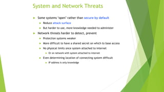 System and Network Threats
 Some systems “open” rather than secure by default
 Reduce attack surface
 But harder to use, more knowledge needed to administer
 Network threats harder to detect, prevent
 Protection systems weaker
 More difficult to have a shared secret on which to base access
 No physical limits once system attached to internet
 Or on network with system attached to internet
 Even determining location of connecting system difficult
 IP address is only knowledge
 
