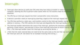 Interrupts
 Interrupts allow devices to notify the CPU when they have data to transfer or when an operation is
complete, allowing the CPU to perform other duties when no I/O transfers need its immediate
attention.
 The CPU has an interrupt-request line that is sensed after every instruction.
 A device's controller raises an interrupt by asserting a signal on the interrupt request line.
 The CPU then performs a state save, and transfers control to the interrupt handler routine at a fixed
address in memory. ( The CPU catches the interrupt and dispatches the interrupt handler. )
 The interrupt handler determines the cause of the interrupt, performs the necessary processing,
performs a state restore, and executes a return from interrupt instruction to return control to the
CPU. ( The interrupt handler clears the interrupt by servicing the device. )
 ( Note that the state restored does not need to be the same state as the one that was saved when
the interrupt went off. See below for an example involving time-slicing. )
 