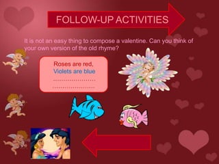 FOLLOW-UP ACTIVITIES

It is not an easy thing to compose a valentine. Can you think of
your own version of the old rhyme?

          Roses are red,
          Violets are blue
          …………………
          …………………
 