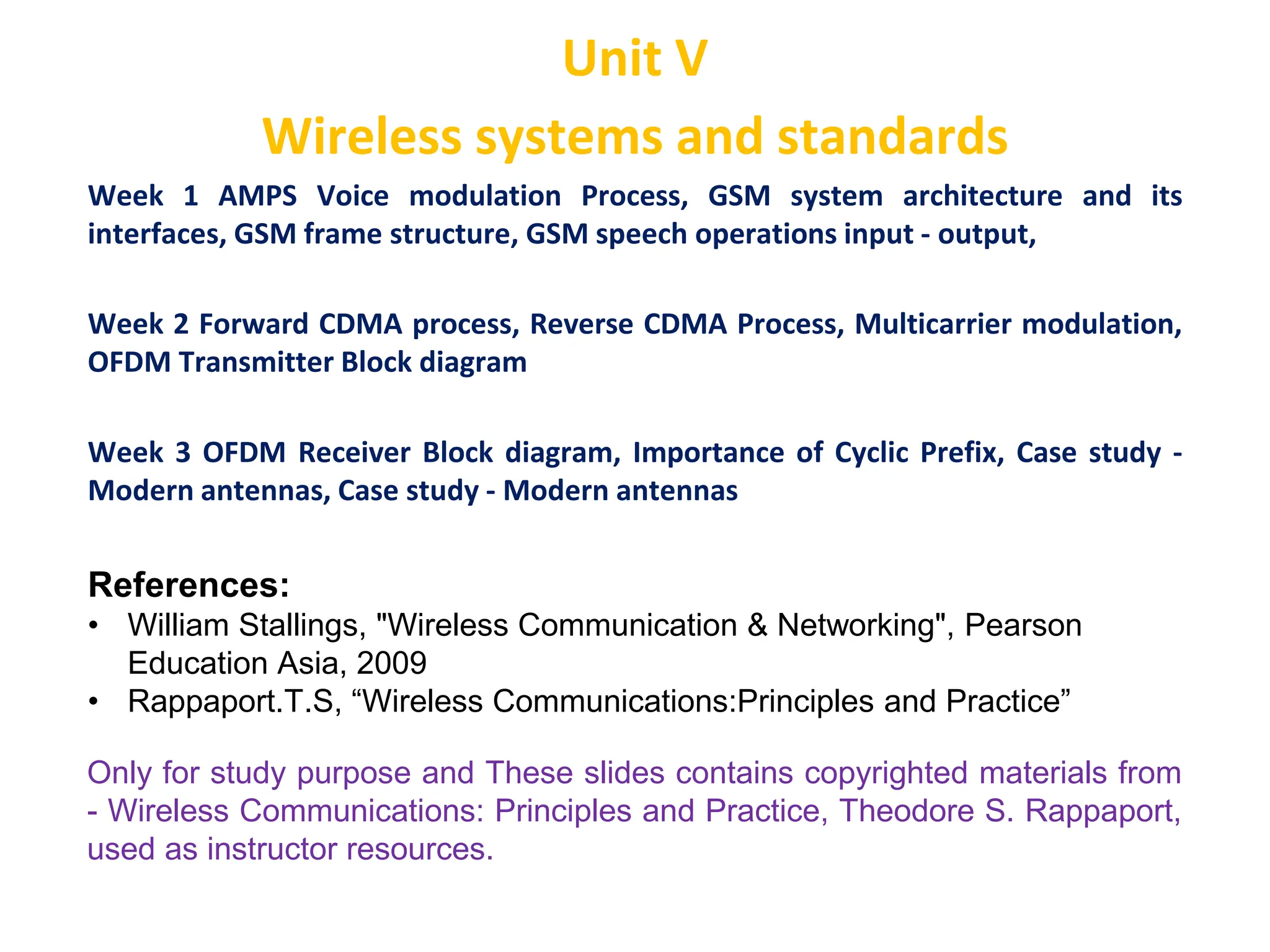 Unit V
Wireless systems and standards
Week 1 AMPS Voice modulation Process, GSM system architecture and its
interfaces, GSM frame structure, GSM speech operations input - output,
Week 2 Forward CDMA process, Reverse CDMA Process, Multicarrier modulation,
OFDM Transmitter Block diagram
Week 3 OFDM Receiver Block diagram, Importance of Cyclic Prefix, Case study -
Modern antennas, Case study - Modern antennas
Only for study purpose and These slides contains copyrighted materials from
- Wireless Communications: Principles and Practice, Theodore S. Rappaport,
used as instructor resources.
References:
• William Stallings, "Wireless Communication & Networking", Pearson
Education Asia, 2009
• Rappaport.T.S, “Wireless Communications:Principles and Practice”
 