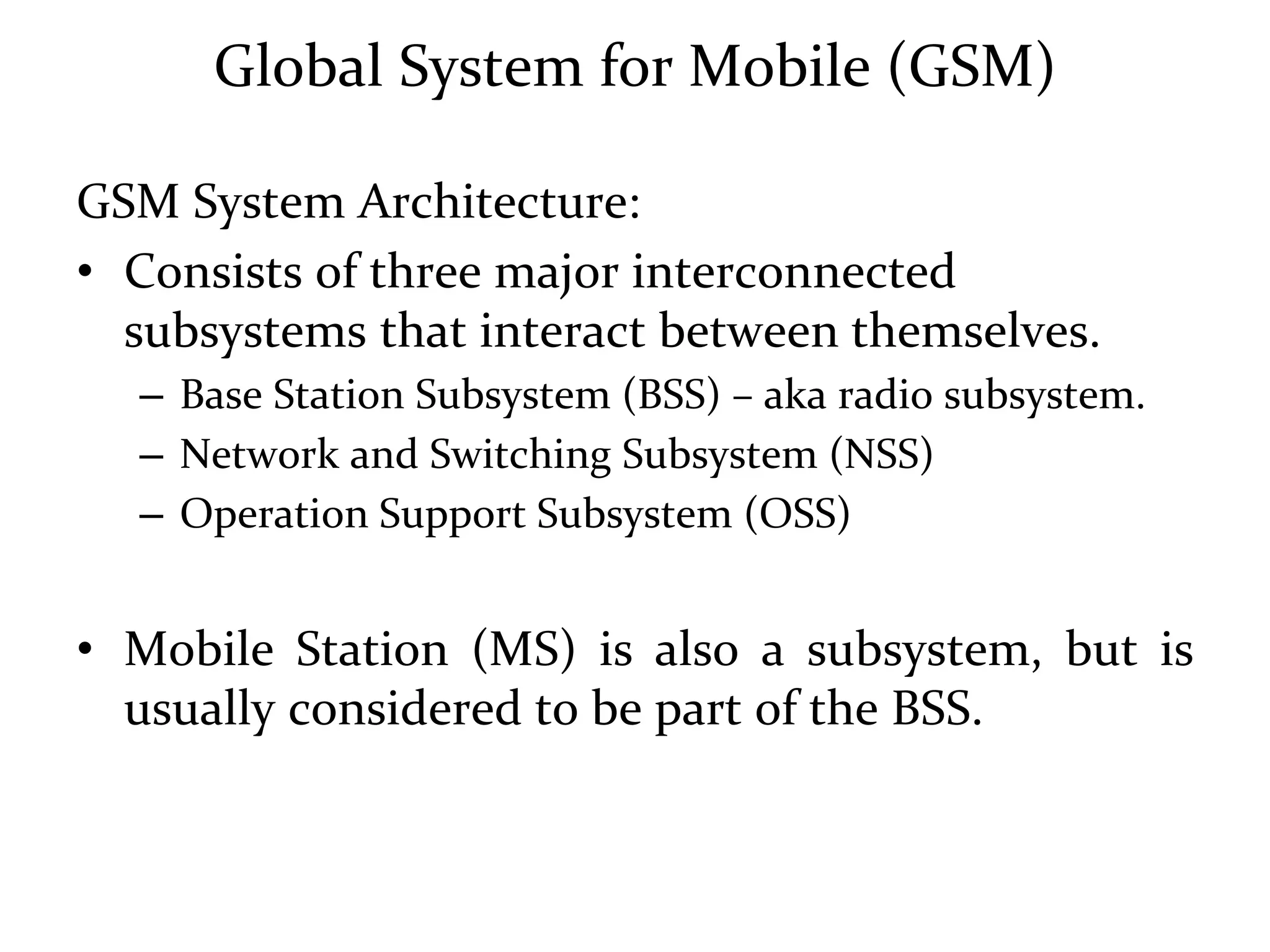 Global System for Mobile (GSM)
GSM System Architecture:
• Consists of three major interconnected
subsystems that interact between themselves.
– Base Station Subsystem (BSS) – aka radio subsystem.
– Network and Switching Subsystem (NSS)
– Operation Support Subsystem (OSS)
• Mobile Station (MS) is also a subsystem, but is
usually considered to be part of the BSS.
 