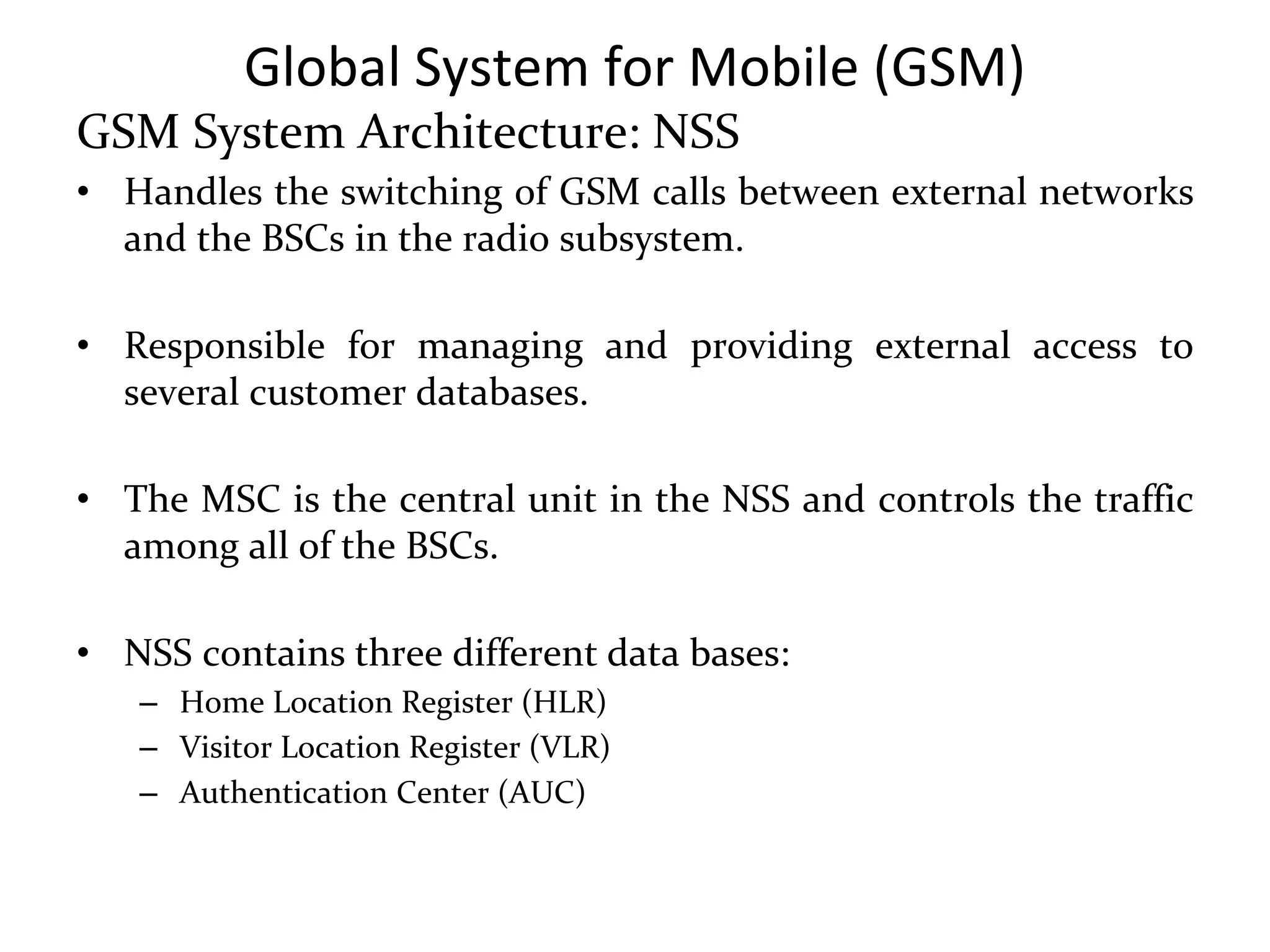 Global System for Mobile (GSM)
GSM System Architecture: NSS
• Handles the switching of GSM calls between external networks
and the BSCs in the radio subsystem.
• Responsible for managing and providing external access to
several customer databases.
• The MSC is the central unit in the NSS and controls the traffic
among all of the BSCs.
• NSS contains three different data bases:
– Home Location Register (HLR)
– Visitor Location Register (VLR)
– Authentication Center (AUC)
 