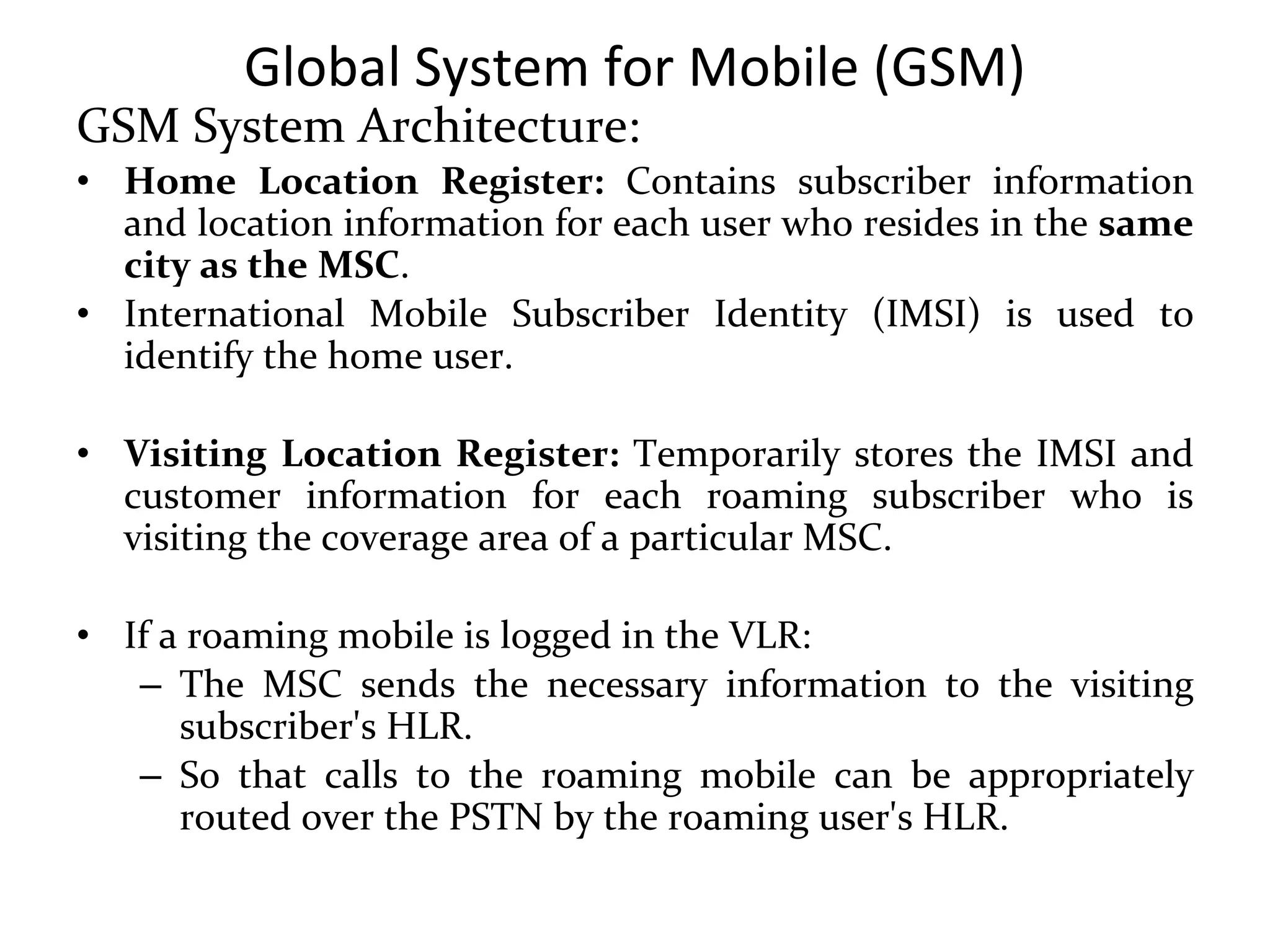Global System for Mobile (GSM)
GSM System Architecture:
• Home Location Register: Contains subscriber information
and location information for each user who resides in the same
city as the MSC.
• International Mobile Subscriber Identity (IMSI) is used to
identify the home user.
• Visiting Location Register: Temporarily stores the IMSI and
customer information for each roaming subscriber who is
visiting the coverage area of a particular MSC.
• If a roaming mobile is logged in the VLR:
– The MSC sends the necessary information to the visiting
subscriber's HLR.
– So that calls to the roaming mobile can be appropriately
routed over the PSTN by the roaming user's HLR.
 