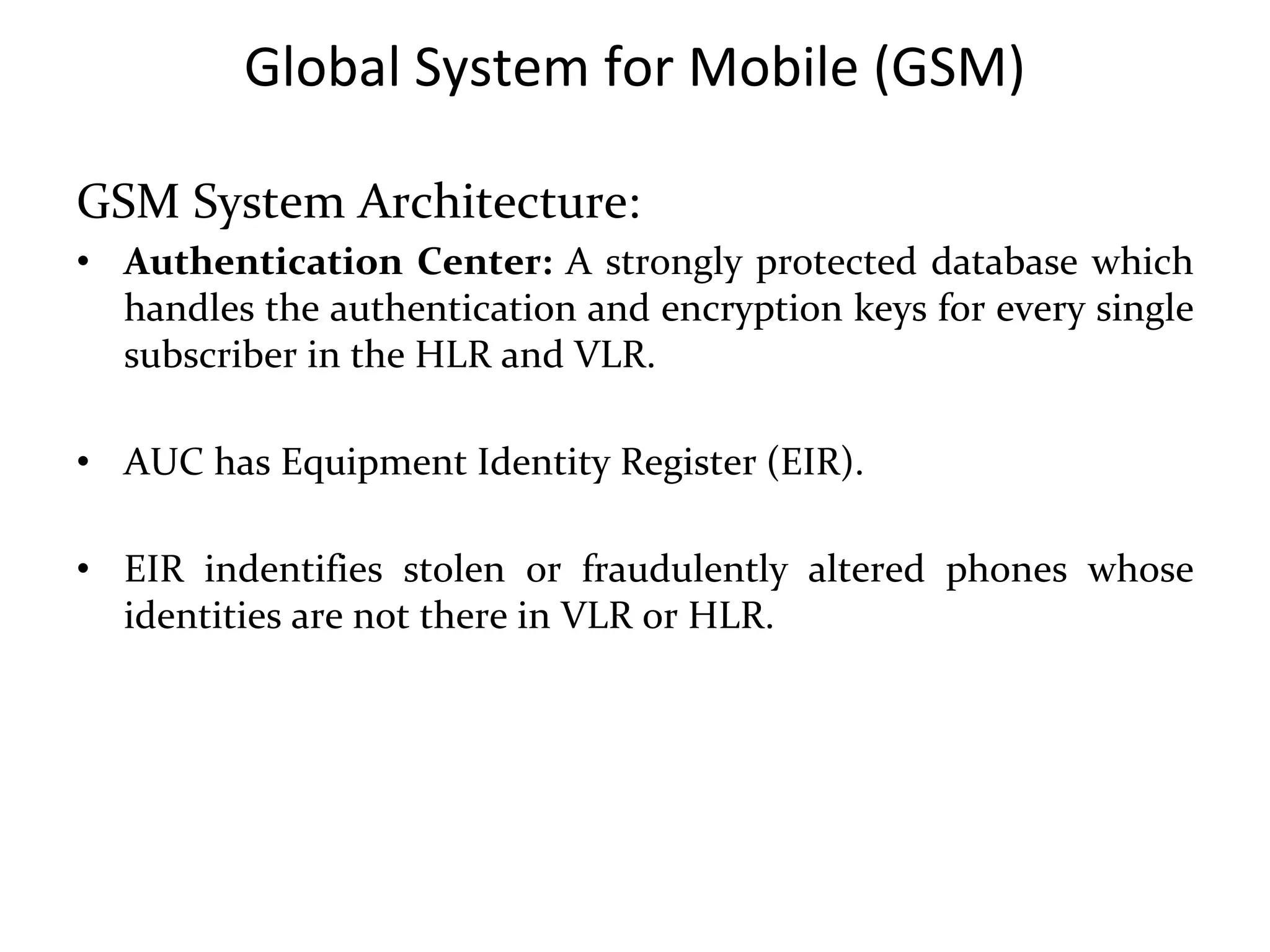 Global System for Mobile (GSM)
GSM System Architecture:
• Authentication Center: A strongly protected database which
handles the authentication and encryption keys for every single
subscriber in the HLR and VLR.
• AUC has Equipment Identity Register (EIR).
• EIR indentifies stolen or fraudulently altered phones whose
identities are not there in VLR or HLR.
 