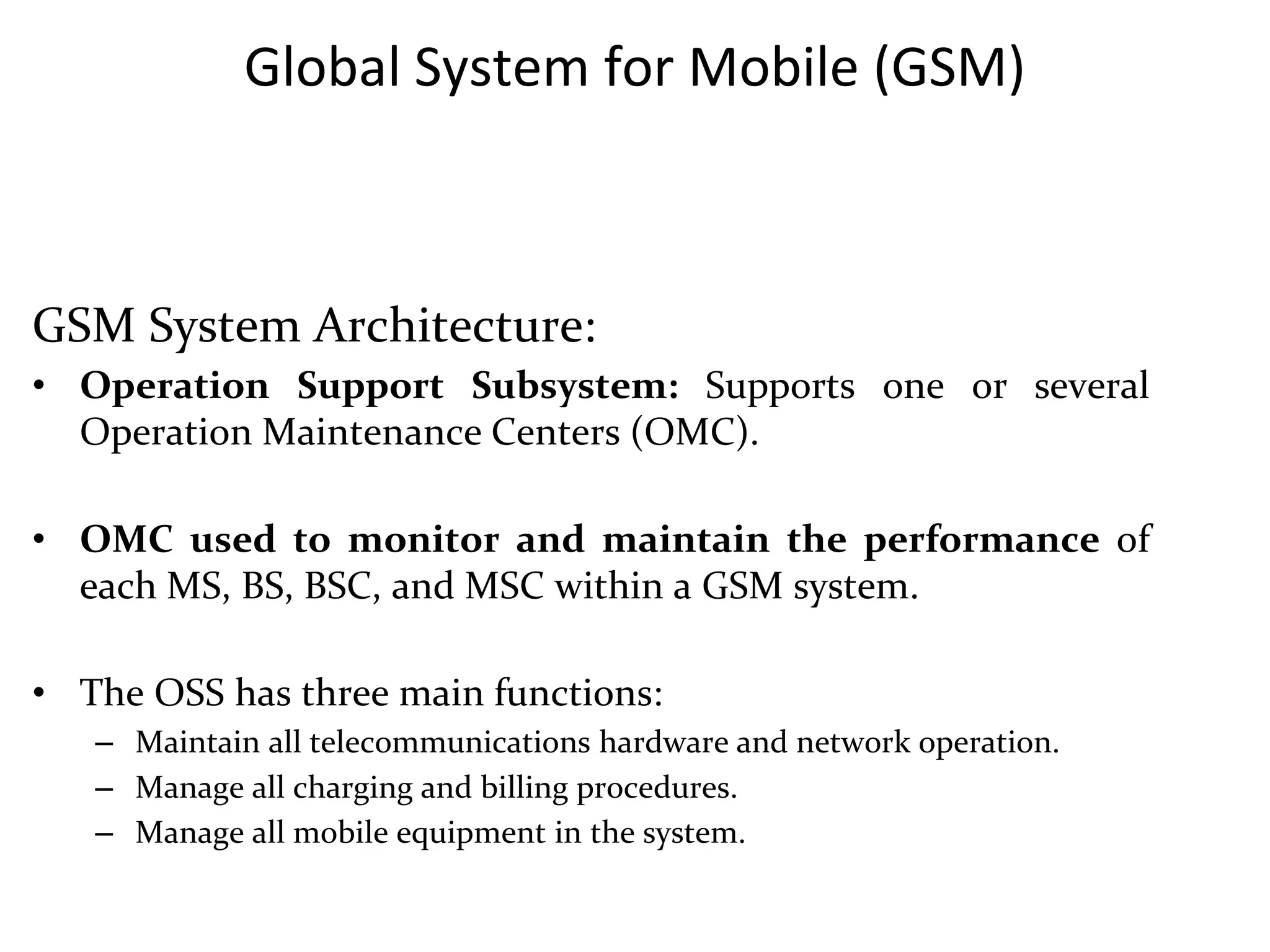 Global System for Mobile (GSM)
GSM System Architecture:
• Operation Support Subsystem: Supports one or several
Operation Maintenance Centers (OMC).
• OMC used to monitor and maintain the performance of
each MS, BS, BSC, and MSC within a GSM system.
• The OSS has three main functions:
– Maintain all telecommunications hardware and network operation.
– Manage all charging and billing procedures.
– Manage all mobile equipment in the system.
 