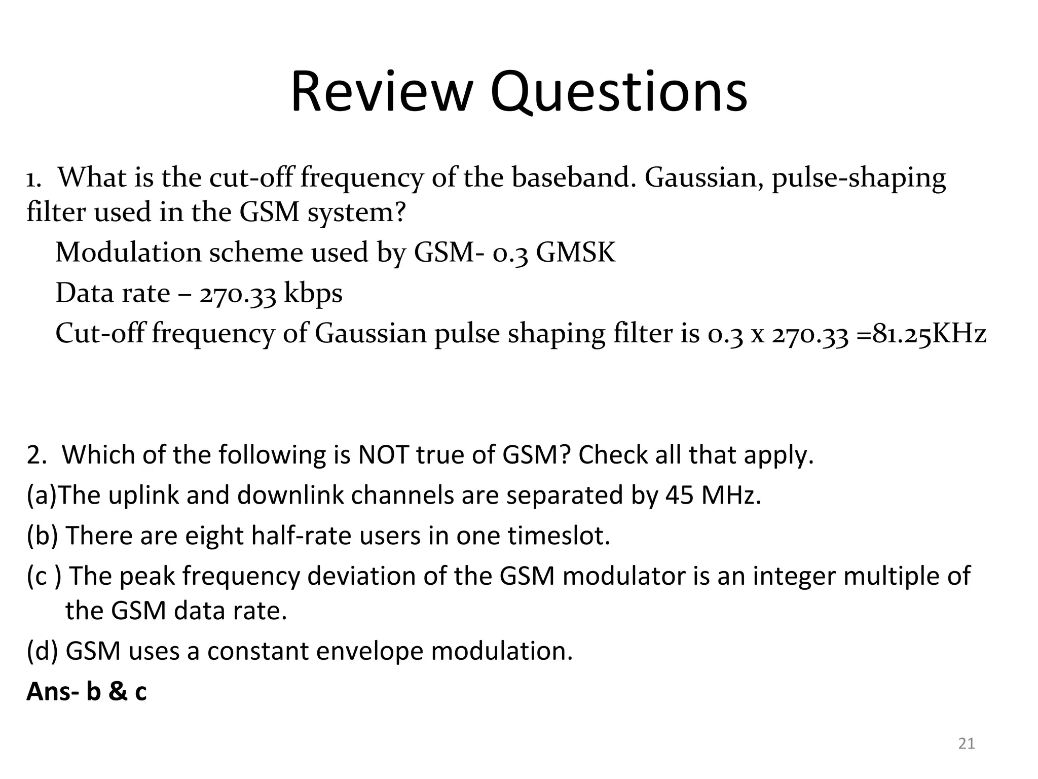 Review Questions
1. What is the cut-off frequency of the baseband. Gaussian, pulse-shaping
filter used in the GSM system?
Modulation scheme used by GSM- 0.3 GMSK
Data rate – 270.33 kbps
Cut-off frequency of Gaussian pulse shaping filter is 0.3 x 270.33 =81.25KHz
2. Which of the following is NOT true of GSM? Check all that apply.
(a)The uplink and downlink channels are separated by 45 MHz.
(b) There are eight half-rate users in one timeslot.
(c ) The peak frequency deviation of the GSM modulator is an integer multiple of
the GSM data rate.
(d) GSM uses a constant envelope modulation.
Ans- b & c
21
 