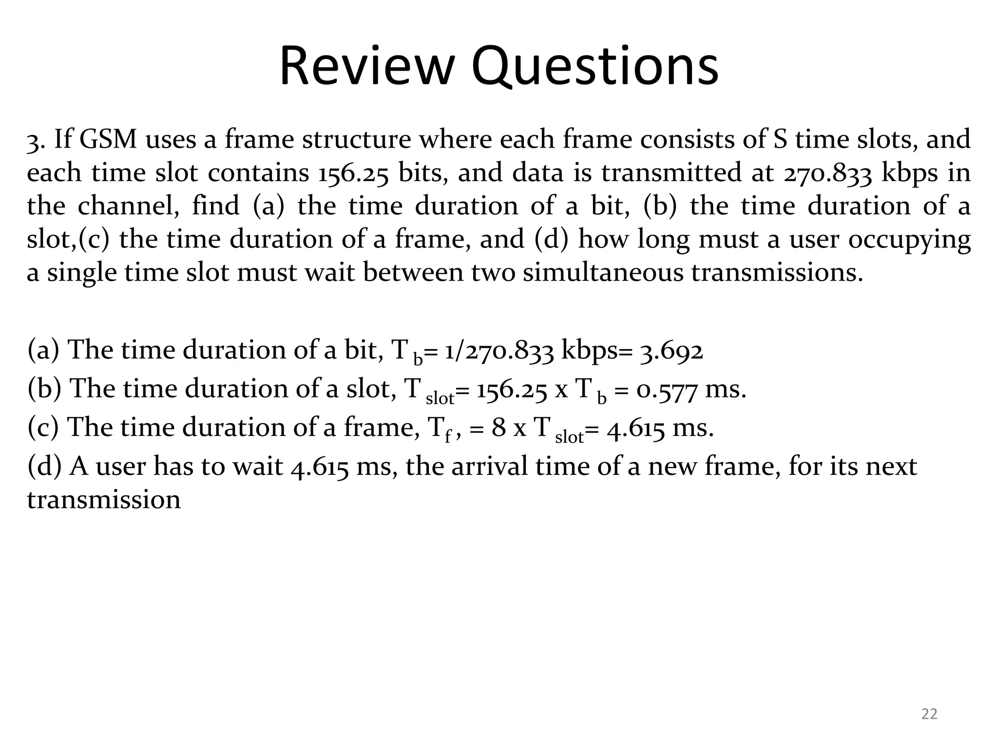 Review Questions
3. If GSM uses a frame structure where each frame consists of S time slots, and
each time slot contains 156.25 bits, and data is transmitted at 270.833 kbps in
the channel, find (a) the time duration of a bit, (b) the time duration of a
slot,(c) the time duration of a frame, and (d) how long must a user occupying
a single time slot must wait between two simultaneous transmissions.
(a) The time duration of a bit, T b= 1/270.833 kbps= 3.692
(b) The time duration of a slot, T slot= 156.25 x T b = 0.577 ms.
(c) The time duration of a frame, Tf , = 8 x T slot= 4.615 ms.
(d) A user has to wait 4.615 ms, the arrival time of a new frame, for its next
transmission
22
 