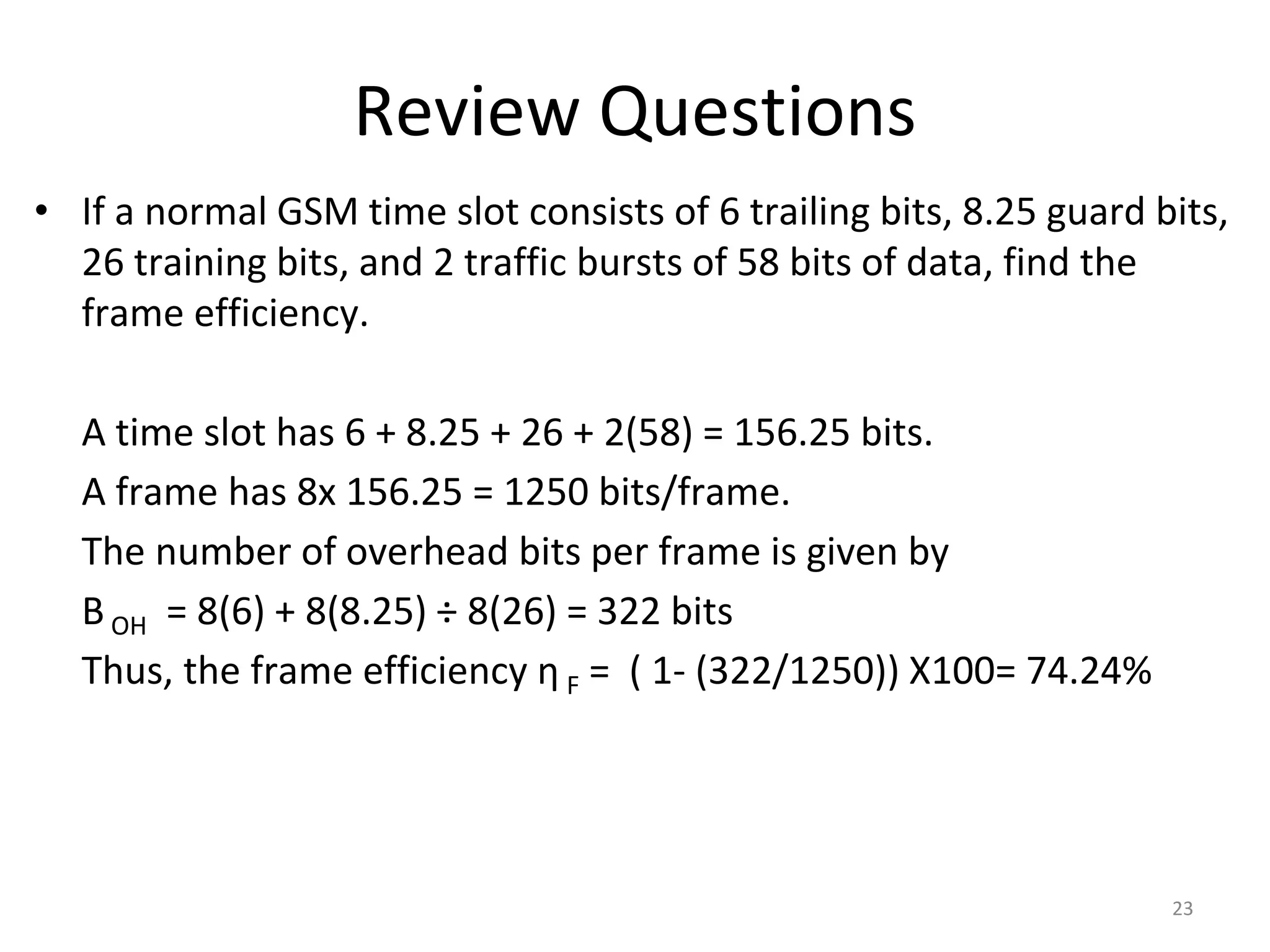 Review Questions
• If a normal GSM time slot consists of 6 trailing bits, 8.25 guard bits,
26 training bits, and 2 traffic bursts of 58 bits of data, find the
frame efficiency.
A time slot has 6 + 8.25 + 26 + 2(58) = 156.25 bits.
A frame has 8x 156.25 = 1250 bits/frame.
The number of overhead bits per frame is given by
B OH = 8(6) + 8(8.25) ÷ 8(26) = 322 bits
Thus, the frame efficiency η F = ( 1- (322/1250)) X100= 74.24%
23
 
