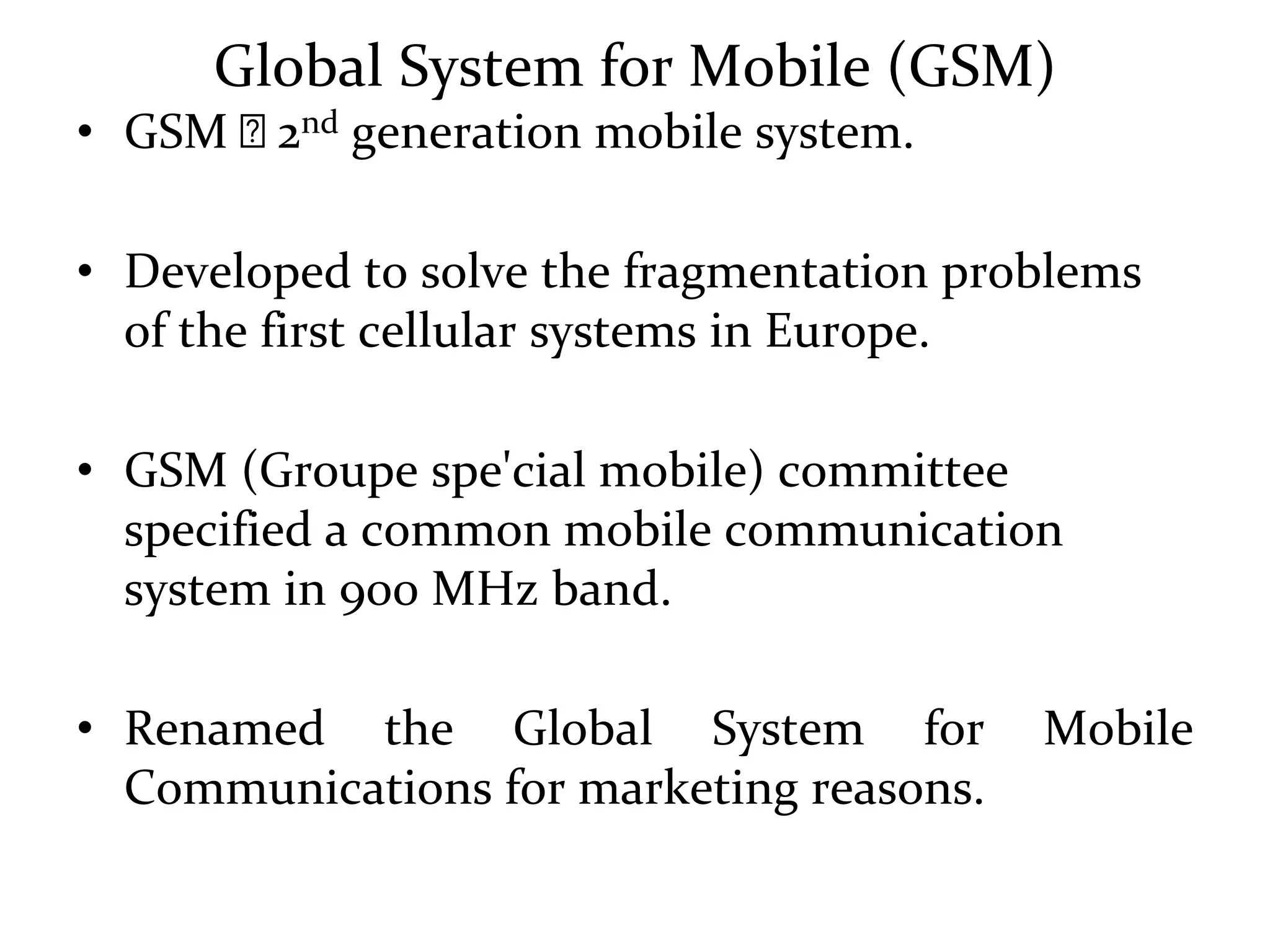 Global System for Mobile (GSM)
• GSM 🡺 2nd generation mobile system.
• Developed to solve the fragmentation problems
of the first cellular systems in Europe.
• GSM (Groupe spe'cial mobile) committee
specified a common mobile communication
system in 900 MHz band.
• Renamed the Global System for Mobile
Communications for marketing reasons.
 