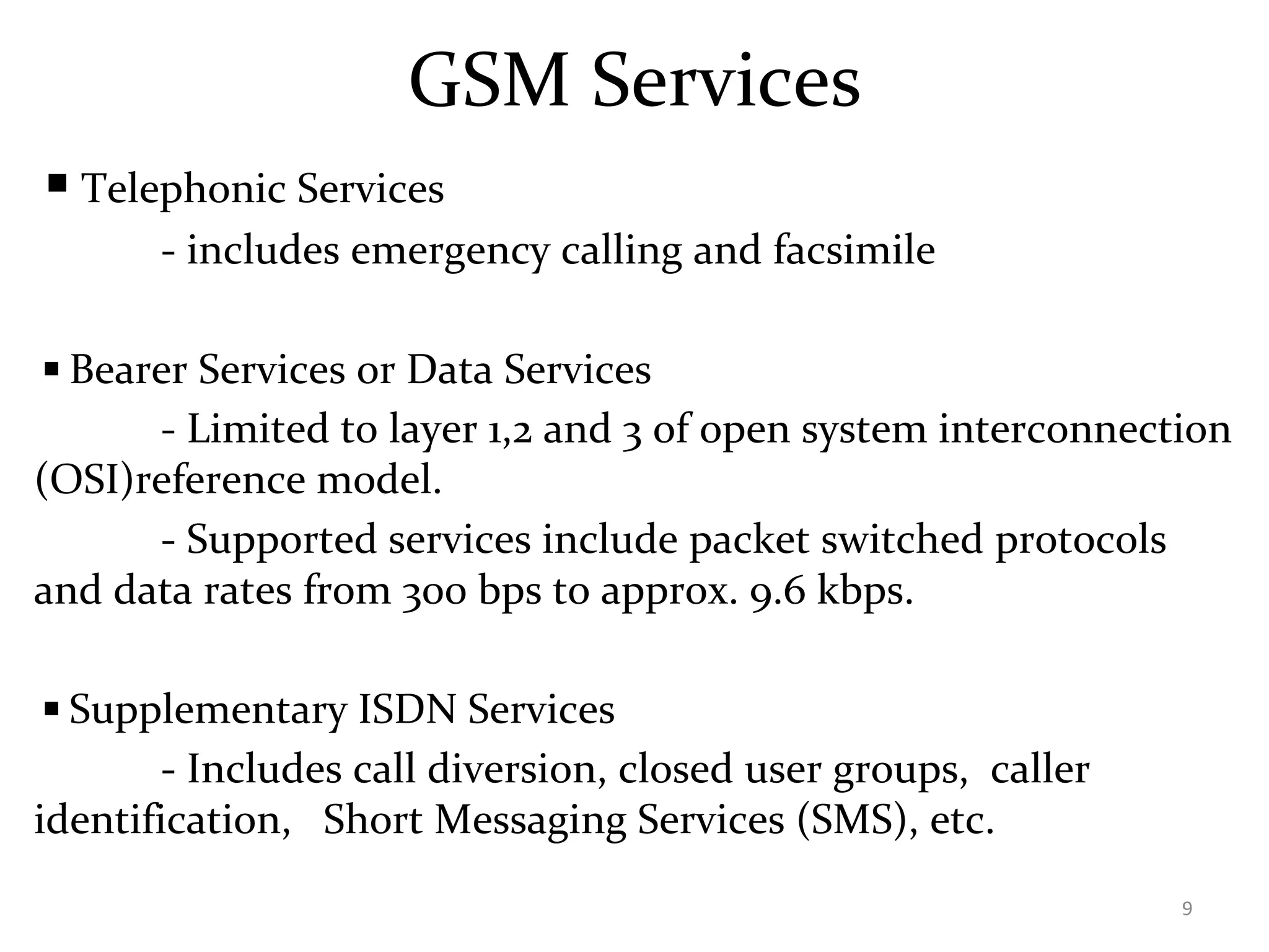 GSM Services
◾Telephonic Services
- includes emergency calling and facsimile
◾Bearer Services or Data Services
- Limited to layer 1,2 and 3 of open system interconnection
(OSI)reference model.
- Supported services include packet switched protocols
and data rates from 300 bps to approx. 9.6 kbps.
◾Supplementary ISDN Services
- Includes call diversion, closed user groups, caller
identification, Short Messaging Services (SMS), etc.
9
 