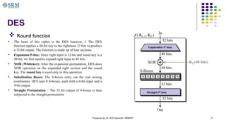 Prepared by Dr. M.S.Vasanthi, SRMIST 11
DES
 Round function
• The heart of this cipher is the DES function, f. The DES
function applies a 48-bit key to the rightmost 32 bits to produce
a 32-bit output. The function is made up of four sections.
• Expansion P-box: Since right input is 32-bit and round key is a
48-bit, we first need to expand right input to 48 bits.
• XOR (Whitener): After the expansion permutation, DES does
XOR operation on the expanded right section and the round
key. The round key is used only in this operation.
• Substitution Boxes: The S-boxes carry out the real mixing
(confusion). DES uses 8 S-boxes, each with a 6-bit input and a
4-bit output.
• Straight Permutation − The 32 bit output of S-boxes is then
subjected to the straight permutation
 