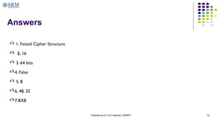 Prepared by Dr. M.S.Vasanthi, SRMIST 16
Answers
 1. Feistel Cipher Structure
 2. 16
 3. 64 bits
4. False
 5. 8
6. 48, 32
7.8X8
 