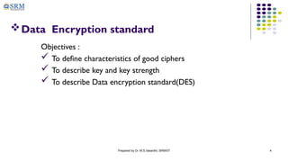 Prepared by Dr. M.S.Vasanthi, SRMIST 4
Data Encryption standard
Objectives :
 To define characteristics of good ciphers
 To describe key and key strength
 To describe Data encryption standard(DES)
 