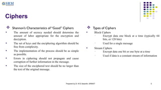 Prepared by Dr. M.S.Vasanthi, SRMIST 5
Ciphers
 Shannon’s Characteristics of “Good” Ciphers
• The amount of secrecy needed should determine the
amount of labor appropriate for the encryption and
decryption.
• The set of keys and the enciphering algorithm should be
free from complexity.
• The implementation of the process should be as simple
as possible.
• Errors in ciphering should not propagate and cause
corruption of further information in the message.
• The size of the enciphered text should be no larger than
the text of the original message.
 Types of Ciphers
• Block Ciphers
• Encrypt data one block at a time (typically 64
bits, or 128 bits)
• Used for a single message
• Stream Ciphers
• Encrypt data one bit or one byte at a time
• Used if data is a constant stream of information
 