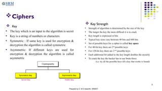 6
Ciphers
 Key Strength
• Strength of algorithm is determined by the size of the key
• The longer the key the more difficult it is to crack
• Key length is expressed in bits
• Typical key sizes vary between 48 bits and 448 bits
• Set of possible keys for a cipher is called key space
• For 40-bit key there are 240
possible keys
• For 128-bit key there are 2128
possible keys
• Each additional bit added to the key length doubles the security
• To crack the key the hacker has to use brute-force
• (i.e. try all the possible keys till a key that works is found)
Prepared by D. M.S.Vasanthi, SRMIST
 Key
• The key which is an input to the algorithm is secret
• Key is a string of numbers or characters
• Symmetric : If same key is used for encryption &
decryption the algorithm is called symmetric
• Asymmetric: If different keys are used for
encryption & decryption the algorithm is called
asymmetric
 