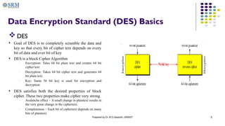 Prepared by Dr. M.S.Vasanthi, SRMIST 8
Data Encryption Standard (DES) Basics
 DES
• Goal of DES is to completely scramble the data and
key so that every bit of cipher text depends on every
bit of data and ever bit of key
• DES is a block Cipher Algorithm
• Encryption: Tales 64 bit plain text and creates 64 bit
cipher text
• Decryption: Takes 64 bit cipher text and generates 64
bit plain text.
• Key: Same 56 bit key is used for encryption and
decryption
• DES satisfies both the desired properties of block
cipher. These two properties make cipher very strong.
• Avalanche effect − A small change in plaintext results in
the very great change in the ciphertext.
• Completeness − Each bit of ciphertext depends on many
bits of plaintext.
 