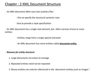 13
Chapter : 2 XML Document Structure
- An XML document often uses two auxiliary files:
- One to specify the structural syntactic rules
- One to provide a style specification
- An XML document has a single root element, but often consists of one or more
entities
- Entities range from a single special character
- An XML document has more entities called document entity.
- Reasons for entity structure:
1. Large documents are easier to manage
2. Repeated entities need not be repeated
3. Binary entities can only be referenced in the document entities,such as images.
 