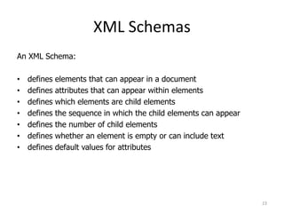 XML Schemas
23
An XML Schema:
• defines elements that can appear in a document
• defines attributes that can appear within elements
• defines which elements are child elements
• defines the sequence in which the child elements can appear
• defines the number of child elements
• defines whether an element is empty or can include text
• defines default values for attributes
 