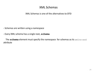 24
XML Schemas
XML Schemas is one of the alternatives to DTD
- Schemas are written using a namespace
- Every XML schema has a single root, schema
The schema element must specify the namespace for schemas as its xmlns:xsd
attribute
 