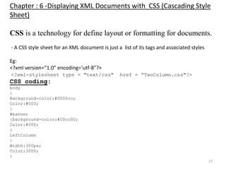 27
Chapter : 6 -Displaying XML Documents with CSS (Cascading Style
Sheet)
CSS is a technology for define layout or formatting for documents.
- A CSS style sheet for an XML document is just a list of its tags and associated styles
Eg:
<?xml version=“1.0” encoding=‘utf-8”?>
<?xml-stylesheet type = "text/css" href = “TwoColumn.css"?>
CSS coding:
body
{
Background-color:#0000cc;
Color:#000;
}
#banner
{background-color:#00cc00;
Color:#000;
}
LeftColumn
{
Width:300px;
Color;3000;
}
 