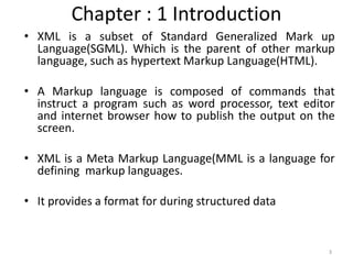 Chapter : 1 Introduction
• XML is a subset of Standard Generalized Mark up
Language(SGML). Which is the parent of other markup
language, such as hypertext Markup Language(HTML).
• A Markup language is composed of commands that
instruct a program such as word processor, text editor
and internet browser how to publish the output on the
screen.
• XML is a Meta Markup Language(MML is a language for
defining markup languages.
• It provides a format for during structured data
3
 