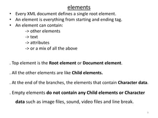 elements
• Every XML document defines a single root element.
• An element is everything from starting and ending tag.
• An element can contain:
-> other elements
-> text
-> attributes
-> or a mix of all the above
. Top element is the Root element or Document element.
. All the other elements are like Child elements.
. At the end of the branches, the elements that contain Character data.
. Empty elements do not contain any Child elements or Character
data such as image files, sound, video files and line break.
9
 