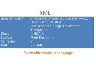 XML
Extensible Markup Language
1
Name of the Staff : M.FLORENCE DAYANA M.C.A.,M.Phil.,(Ph.D).,
Head, Dept. of BCA
Bon Secours College For Women
Thanjavur.
Class : III BCA A
Subject : Web Designing
Semester : V
Unit : 5 - XML
 