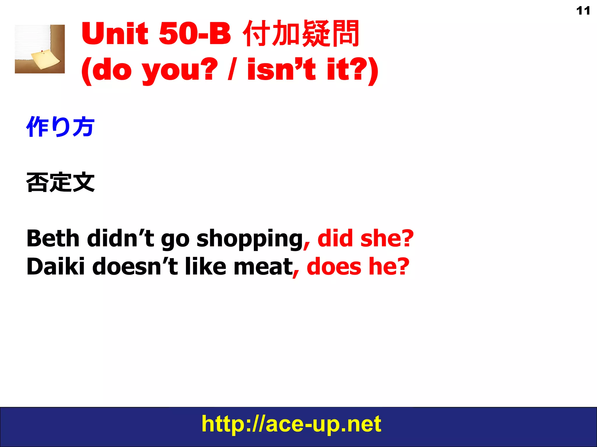 http://ace-up.net
11
Unit 50-B 付加疑問
(do you? / isn’t it?)
作り⽅方
否定⽂文
Beth didn’t go shopping, did she?
Daiki doesn’t like meat, does he?
 