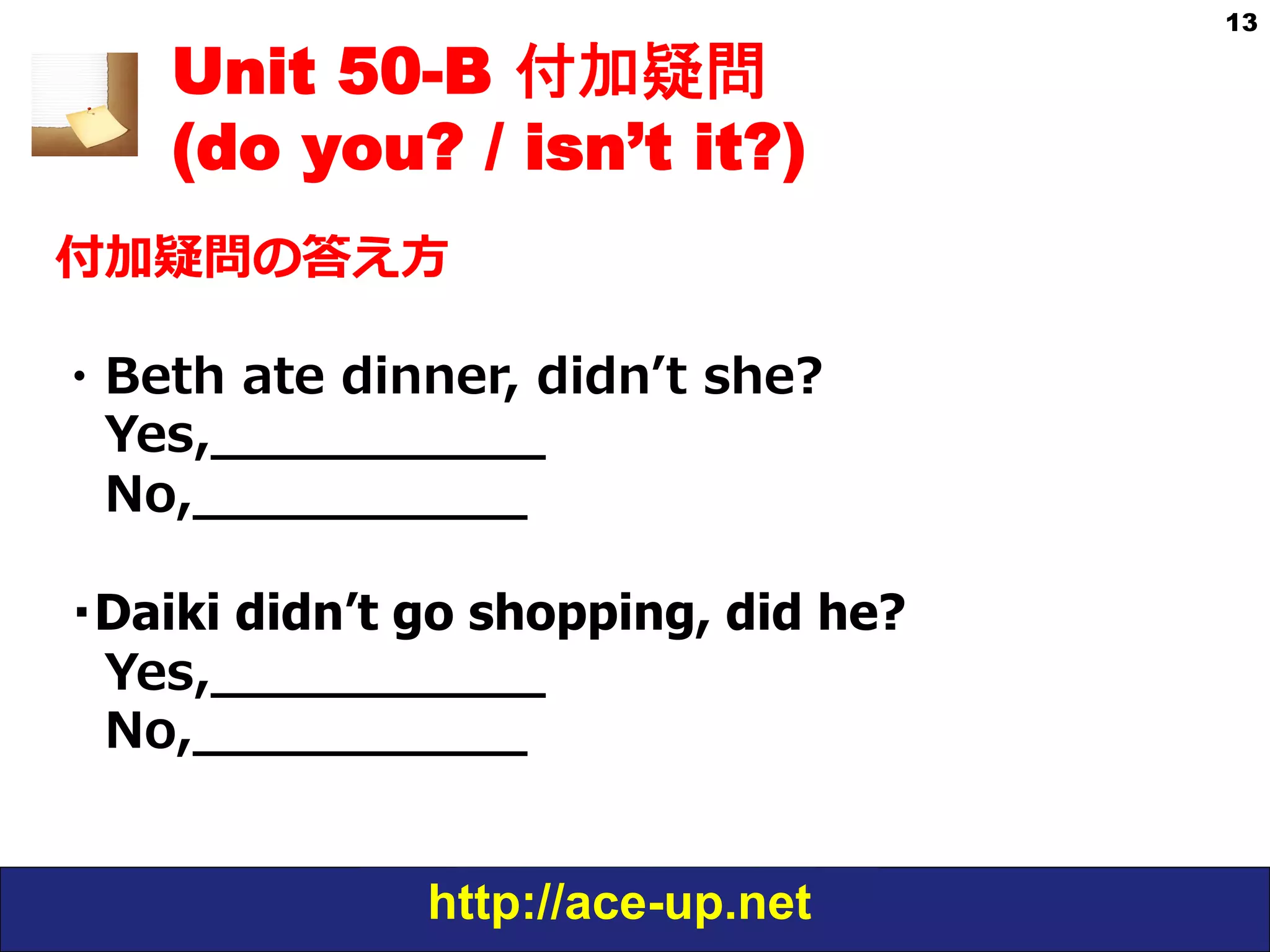 http://ace-up.net
13
Unit 50-B 付加疑問
(do you? / isn’t it?)
付加疑問の答え⽅方
・Beth  ate  dinner,  didnʼ’t  she?
 　Yes,_̲_̲_̲_̲_̲_̲_̲_̲_̲_̲
 　No,_̲_̲_̲_̲_̲_̲_̲_̲_̲_̲
・Daiki didn’t go shopping, did he?
 　Yes,_̲_̲_̲_̲_̲_̲_̲_̲_̲_̲
 　No,_̲_̲_̲_̲_̲_̲_̲_̲_̲_̲
 