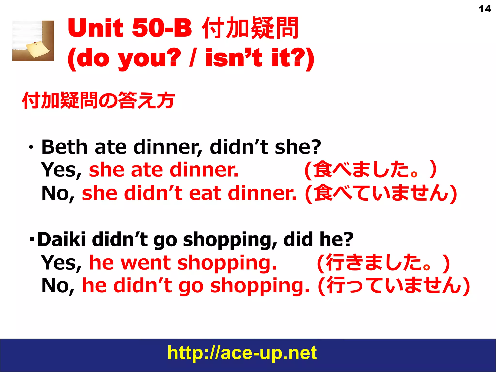 http://ace-up.net
14
Unit 50-B 付加疑問
(do you? / isn’t it?)
付加疑問の答え⽅方
・Beth  ate  dinner,  didnʼ’t  she?
 　Yes,  she  ate  dinner.                    (⾷食べました。）
 　No,  she  didnʼ’t  eat  dinner.  (⾷食べていません)
・Daiki didn’t go shopping, did he?
 　Yes,  he  went  shopping.            (⾏行行きました。)
 　No,  he  didnʼ’t  go  shopping.  (⾏行行っていません)
 