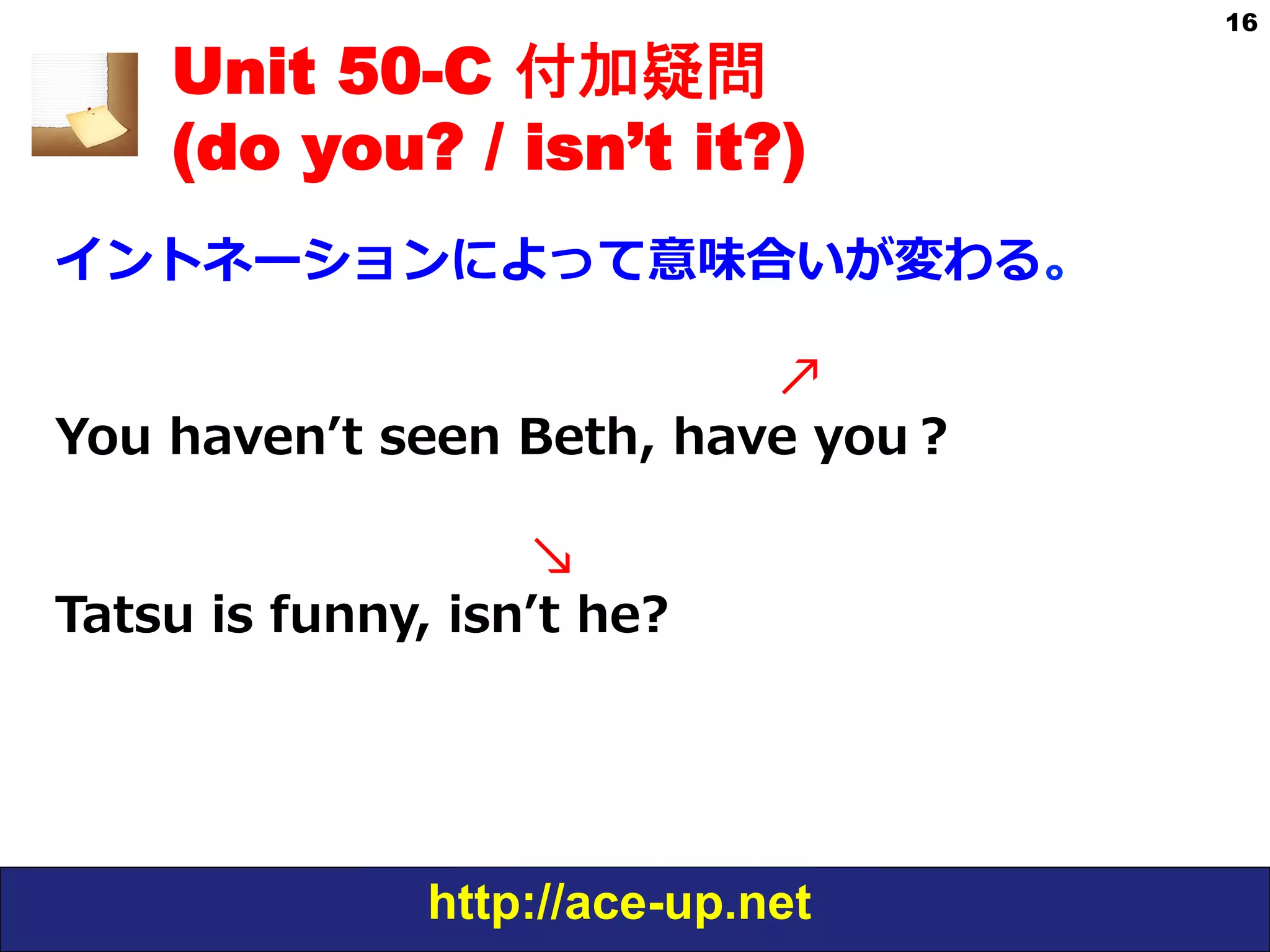 http://ace-up.net
16
Unit 50-C 付加疑問
(do you? / isn’t it?)
イントネーションによって意味合いが変わる。
 　 　 　 　 　 　 　 　 　 　 　      ↗
You  havenʼ’t  seen  Beth,  have  you？ 　
  
 　 　 　 　 　 　      ↘
Tatsu  is  funny,  isnʼ’t  he?
 