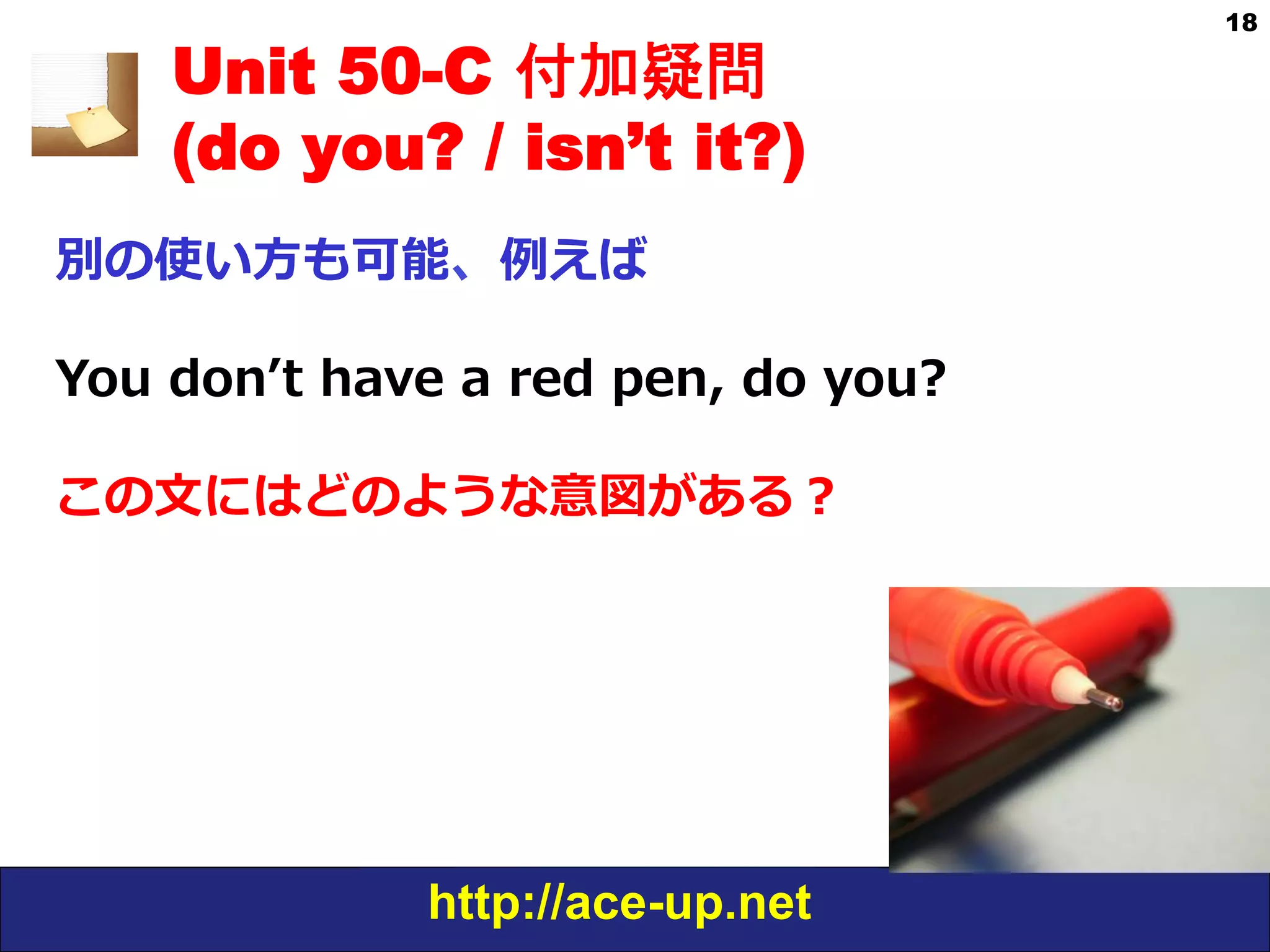 http://ace-up.net
18
Unit 50-C 付加疑問
(do you? / isn’t it?)
別の使い⽅方も可能、例例えば
You  donʼ’t  have  a  red  pen,  do  you?
この⽂文にはどのような意図がある？
 