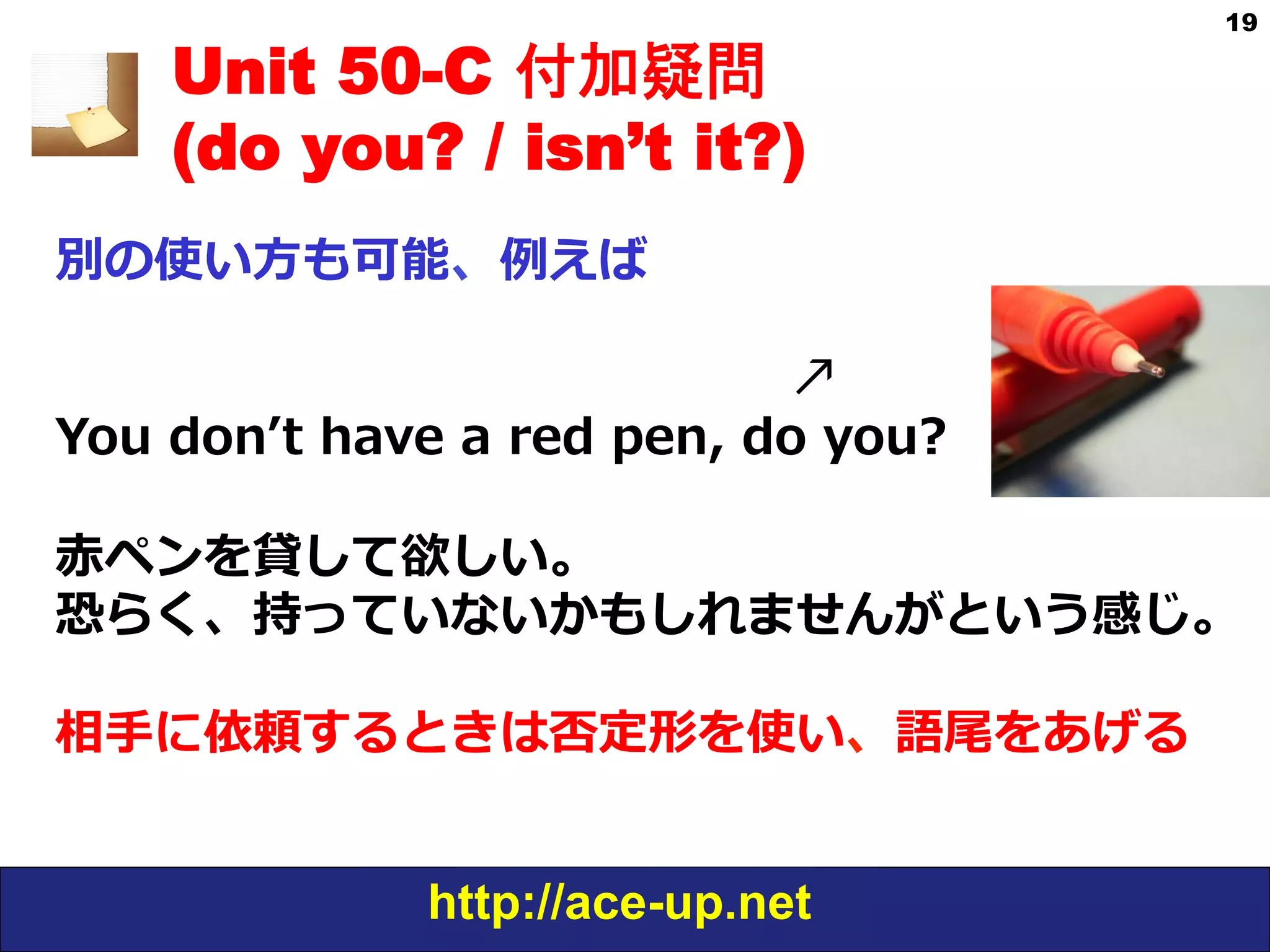 http://ace-up.net
19
Unit 50-C 付加疑問
(do you? / isn’t it?)
別の使い⽅方も可能、例例えば
                                                                          ↗
You  donʼ’t  have  a  red  pen,  do  you?
⾚赤ペンを貸して欲しい。
恐らく、持っていないかもしれませんがという感じ。
  
相⼿手に依頼するときは否定形を使い、語尾をあげる
 