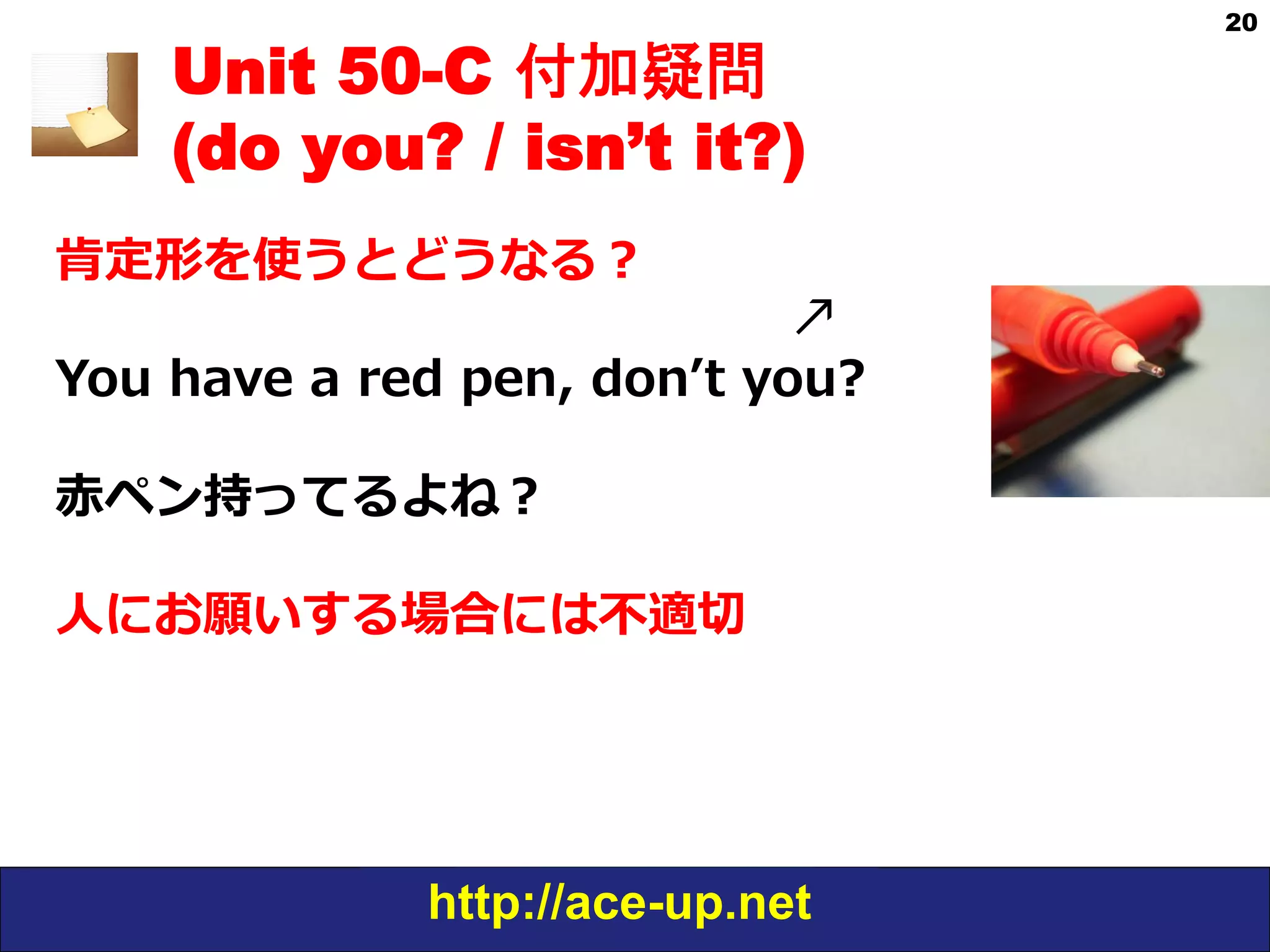 http://ace-up.net
20
Unit 50-C 付加疑問
(do you? / isn’t it?)
肯定形を使うとどうなる？
                                                                          ↗
You  have  a  red  pen,  donʼ’t  you?
⾚赤ペン持ってるよね？
⼈人にお願いする場合には不不適切切
 