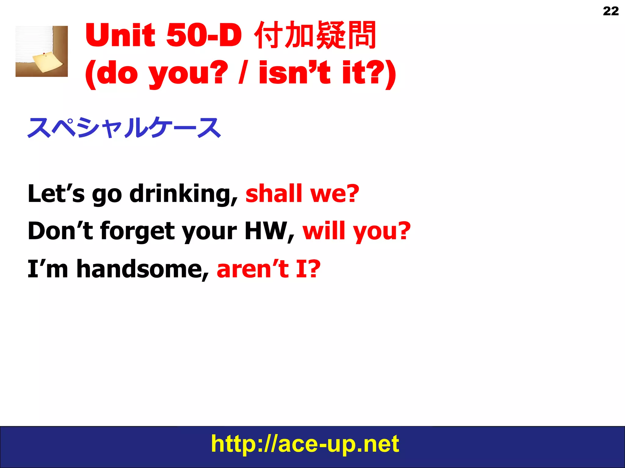 http://ace-up.net
22
Unit 50-D 付加疑問
(do you? / isn’t it?)
スペシャルケース
Let’s go drinking, shall we?
Don’t forget your HW, will you?
I’m handsome, aren’t I?
 